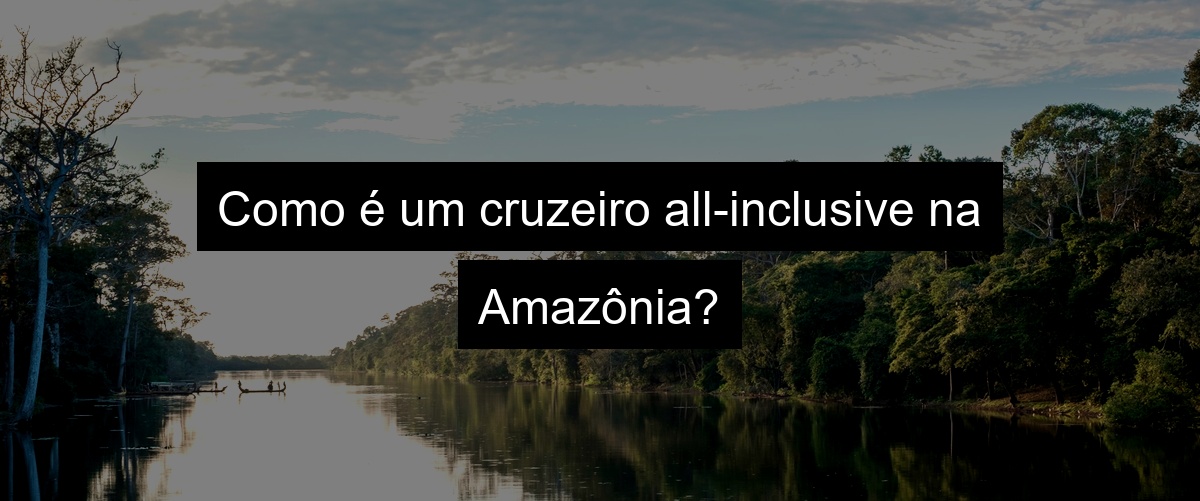 Como é um cruzeiro all-inclusive na Amazônia?