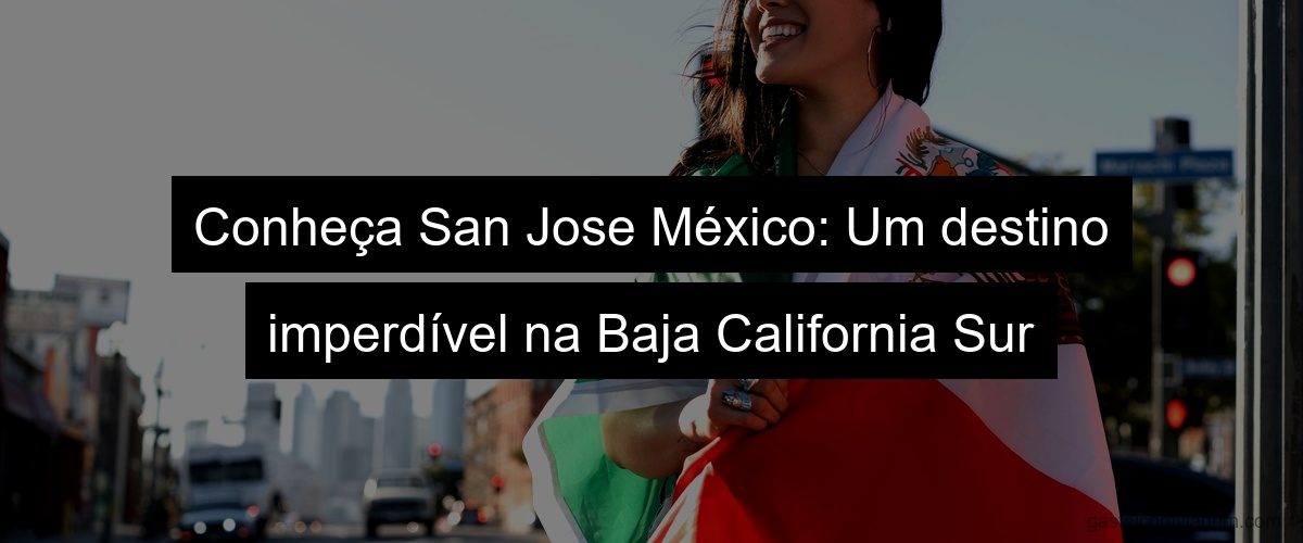Conheça San Jose México: Um destino imperdível na Baja California Sur