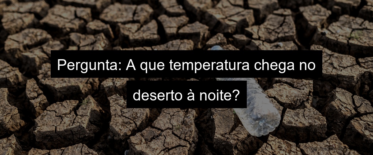 Pergunta: A que temperatura chega no deserto à noite?