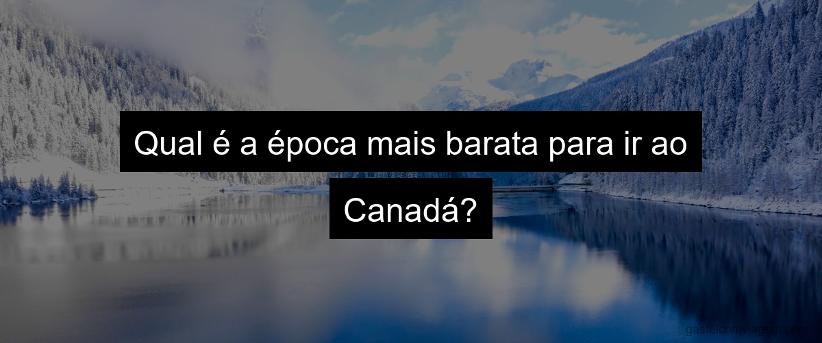 Qual é a época mais barata para ir ao Canadá?